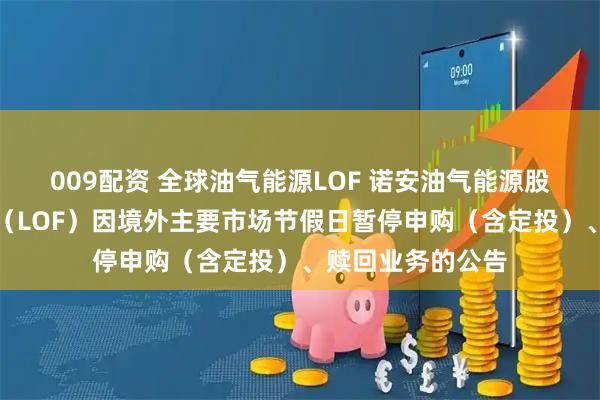 009配资 全球油气能源LOF 诺安油气能源股票证券投资基金（LOF）因境外主要市场节假日暂停申购（含定投）、赎回业务的公告