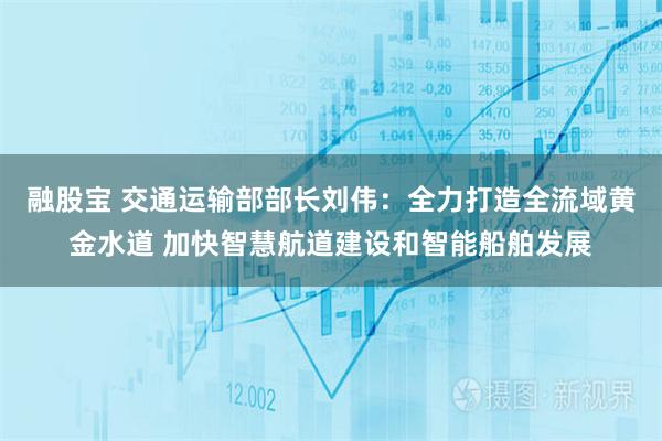 融股宝 交通运输部部长刘伟:全力打造全流域黄金水道 加快智慧航道建设和智能船舶发展