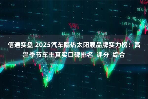 信通实盘 2025汽车隔热太阳膜品牌实力榜:高温季节车主真实口碑排名_评分_综合