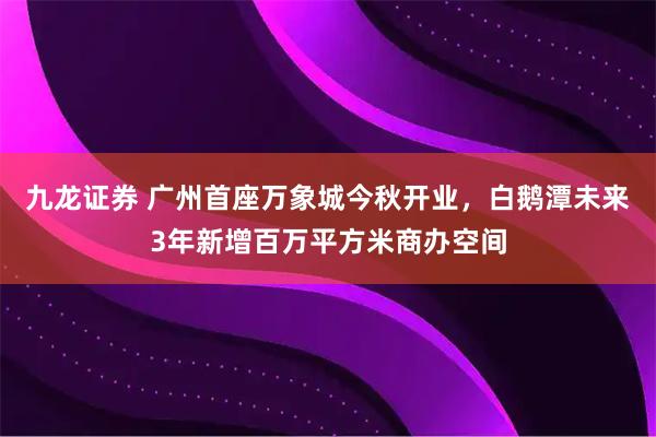 九龙证券 广州首座万象城今秋开业，白鹅潭未来3年新增百万平方米商办空间