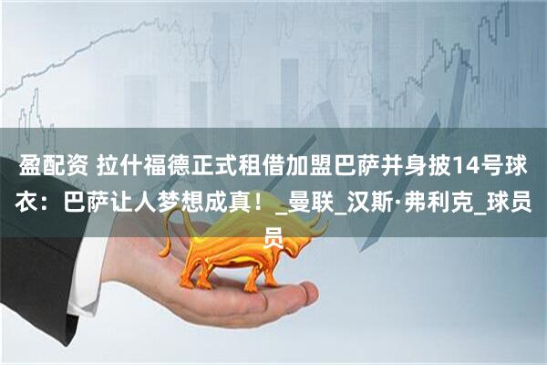 盈配资 拉什福德正式租借加盟巴萨并身披14号球衣：巴萨让人梦想成真！_曼联_汉斯·弗利克_球员