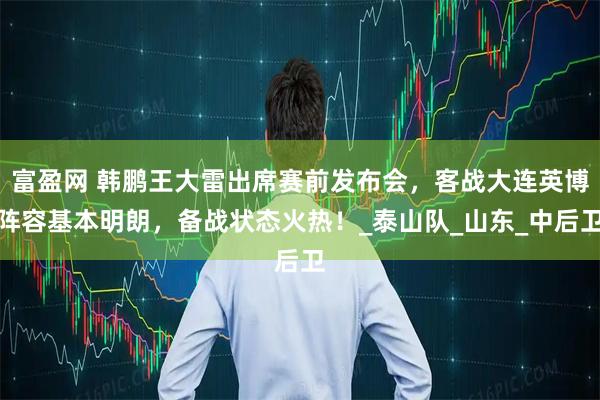 富盈网 韩鹏王大雷出席赛前发布会，客战大连英博阵容基本明朗，备战状态火热！_泰山队_山东_中后卫