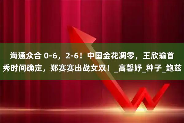 海通众合 0-6,2-6!中国金花凋零,王欣瑜首秀时间确定,郑赛赛出战女双!_高馨妤_种子_鲍兹