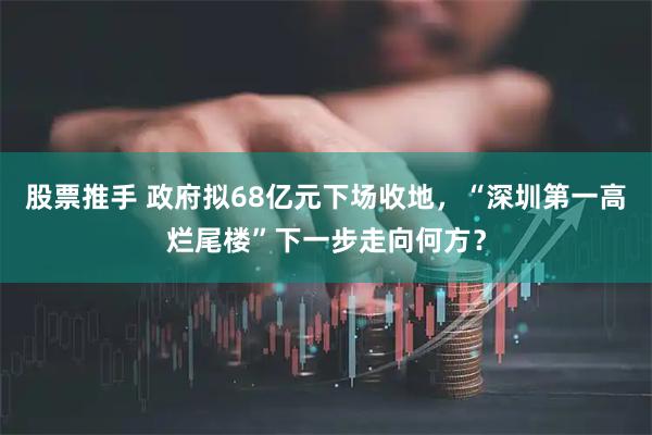 股票推手 政府拟68亿元下场收地，“深圳第一高烂尾楼”下一步走向何方？
