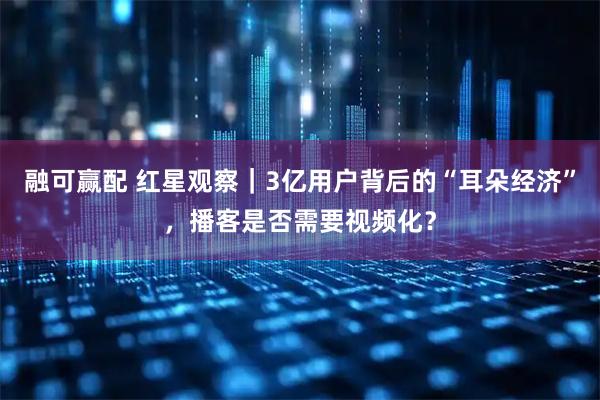 融可赢配 红星观察｜3亿用户背后的“耳朵经济”，播客是否需要视频化？