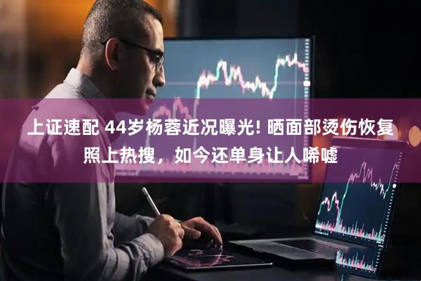 上证速配 44岁杨蓉近况曝光! 晒面部烫伤恢复照上热搜，如今还单身让人唏嘘