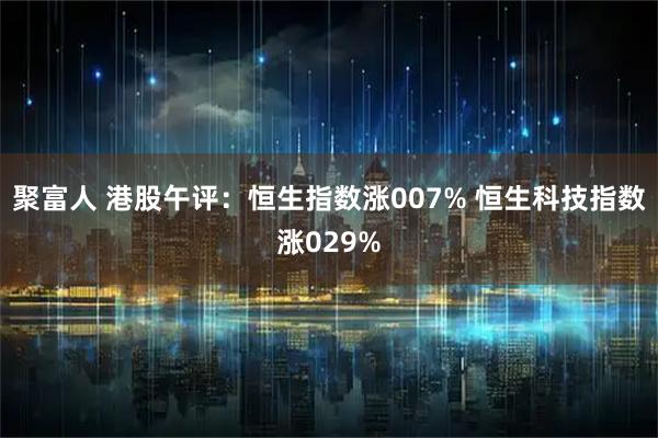 聚富人 港股午评：恒生指数涨007% 恒生科技指数涨029%