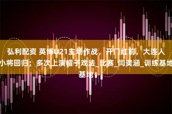 弘利配资 英博U21主场作战，开门红前，大连人小将回归；多次上演帽子戏法_比赛_闫奕涵_训练基地