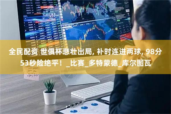 全民配资 世俱杯悲壮出局, 补时连进两球, 98分53秒险绝平！_比赛_多特蒙德_库尔图瓦