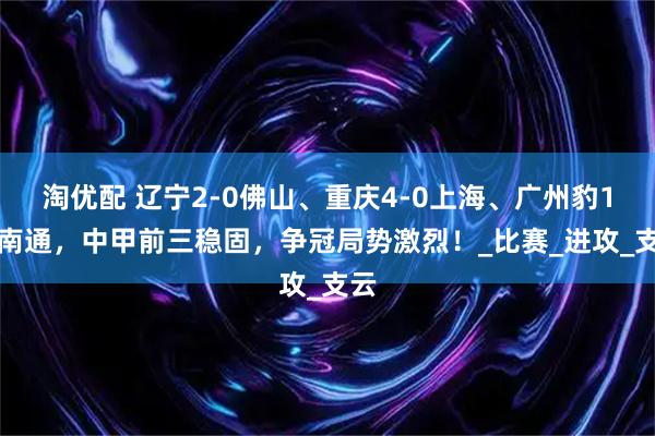 淘优配 辽宁2-0佛山、重庆4-0上海、广州豹1-0南通，中甲前三稳固，争冠局势激烈！_比赛_进攻_支云