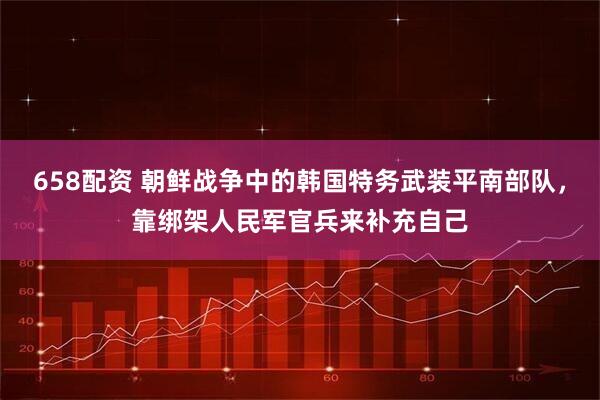658配资 朝鲜战争中的韩国特务武装平南部队，靠绑架人民军官兵来补充自己