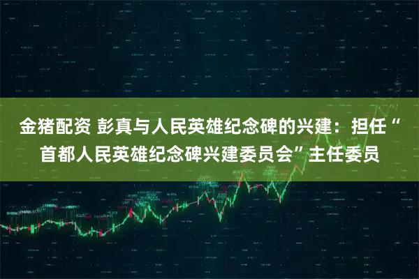 金猪配资 彭真与人民英雄纪念碑的兴建：担任“首都人民英雄纪念碑兴建委员会”主任委员
