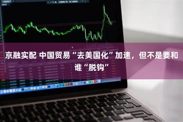 京融实配 中国贸易“去美国化”加速,但不是要和谁“脱钩”