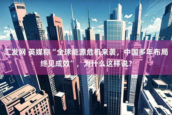 汇发网 英媒称“全球能源危机来袭，中国多年布局终见成效”，为什么这样说？