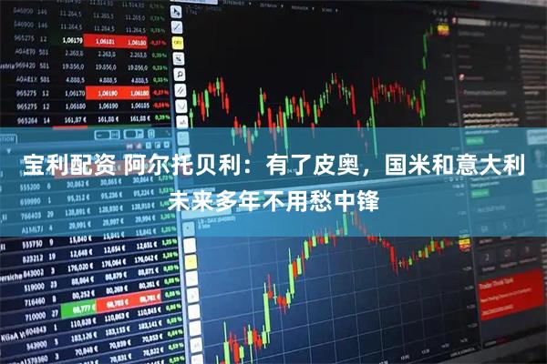 宝利配资 阿尔托贝利：有了皮奥，国米和意大利未来多年不用愁中锋