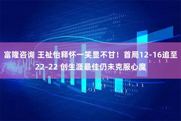 富隆咨询 王祉怡释怀一笑显不甘！首局12-16追至22-22 创生涯最佳仍未克服心魔