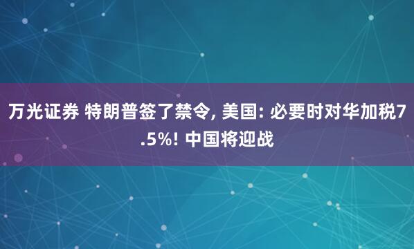 万光证券 特朗普签了禁令, 美国: 必要时对华加税7.5%! 中国将迎战